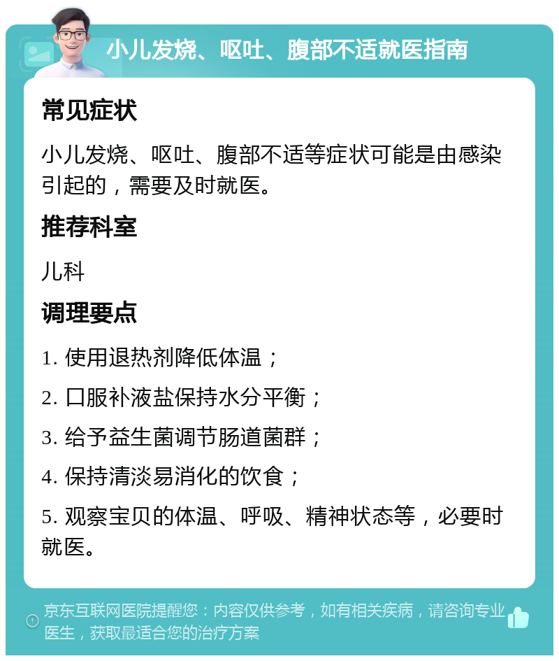 小儿发烧、呕吐、腹部不适就医指南 常见症状 小儿发烧、呕吐、腹部不适等症状可能是由感染引起的，需要及时就医。 推荐科室 儿科 调理要点 1. 使用退热剂降低体温； 2. 口服补液盐保持水分平衡； 3. 给予益生菌调节肠道菌群； 4. 保持清淡易消化的饮食； 5. 观察宝贝的体温、呼吸、精神状态等，必要时就医。