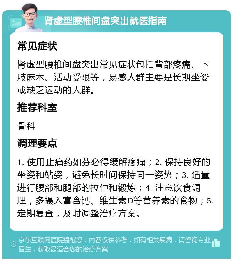 肾虚型腰椎间盘突出就医指南 常见症状 肾虚型腰椎间盘突出常见症状包括背部疼痛、下肢麻木、活动受限等，易感人群主要是长期坐姿或缺乏运动的人群。 推荐科室 骨科 调理要点 1. 使用止痛药如芬必得缓解疼痛；2. 保持良好的坐姿和站姿，避免长时间保持同一姿势；3. 适量进行腰部和腿部的拉伸和锻炼；4. 注意饮食调理，多摄入富含钙、维生素D等营养素的食物；5. 定期复查，及时调整治疗方案。