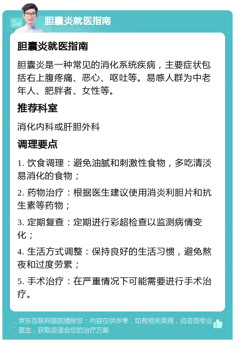 胆囊炎就医指南 胆囊炎就医指南 胆囊炎是一种常见的消化系统疾病，主要症状包括右上腹疼痛、恶心、呕吐等。易感人群为中老年人、肥胖者、女性等。 推荐科室 消化内科或肝胆外科 调理要点 1. 饮食调理：避免油腻和刺激性食物，多吃清淡易消化的食物； 2. 药物治疗：根据医生建议使用消炎利胆片和抗生素等药物； 3. 定期复查：定期进行彩超检查以监测病情变化； 4. 生活方式调整：保持良好的生活习惯，避免熬夜和过度劳累； 5. 手术治疗：在严重情况下可能需要进行手术治疗。