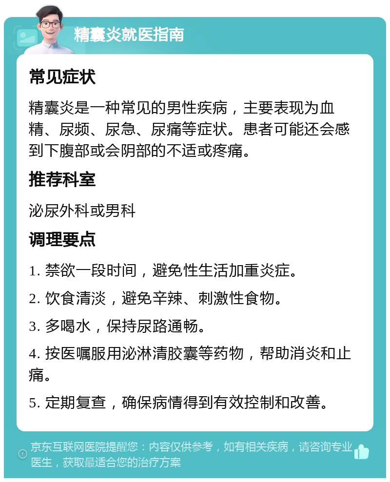 精囊炎就医指南 常见症状 精囊炎是一种常见的男性疾病，主要表现为血精、尿频、尿急、尿痛等症状。患者可能还会感到下腹部或会阴部的不适或疼痛。 推荐科室 泌尿外科或男科 调理要点 1. 禁欲一段时间，避免性生活加重炎症。 2. 饮食清淡，避免辛辣、刺激性食物。 3. 多喝水，保持尿路通畅。 4. 按医嘱服用泌淋清胶囊等药物，帮助消炎和止痛。 5. 定期复查，确保病情得到有效控制和改善。