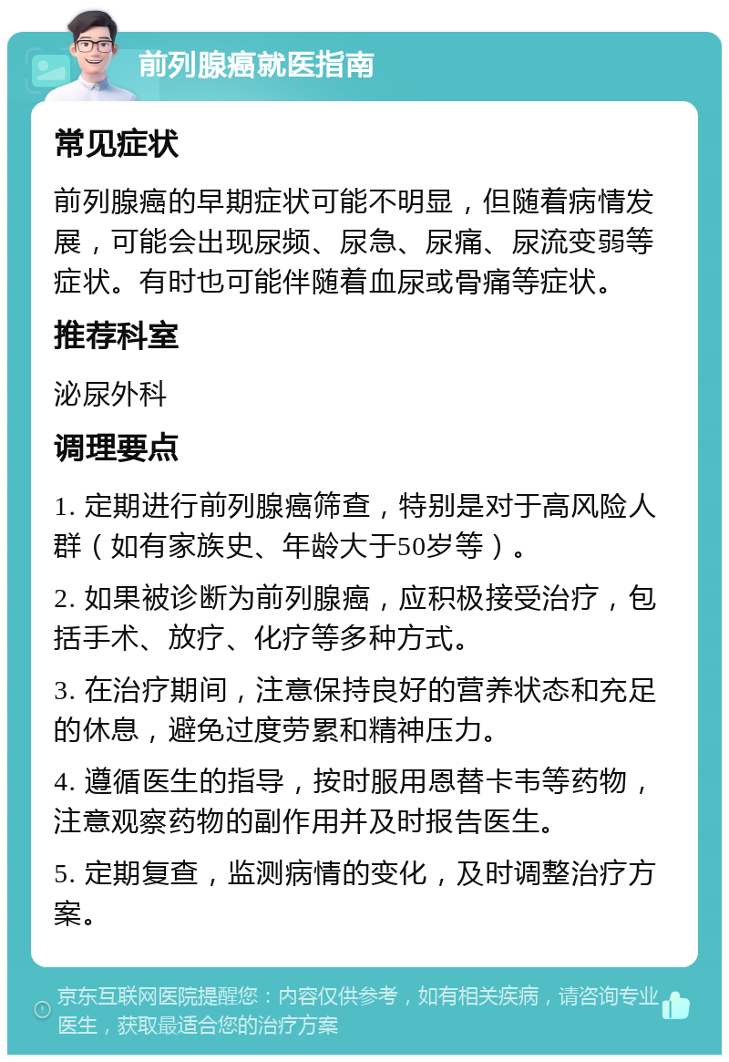 前列腺癌就医指南 常见症状 前列腺癌的早期症状可能不明显，但随着病情发展，可能会出现尿频、尿急、尿痛、尿流变弱等症状。有时也可能伴随着血尿或骨痛等症状。 推荐科室 泌尿外科 调理要点 1. 定期进行前列腺癌筛查，特别是对于高风险人群（如有家族史、年龄大于50岁等）。 2. 如果被诊断为前列腺癌，应积极接受治疗，包括手术、放疗、化疗等多种方式。 3. 在治疗期间，注意保持良好的营养状态和充足的休息，避免过度劳累和精神压力。 4. 遵循医生的指导，按时服用恩替卡韦等药物，注意观察药物的副作用并及时报告医生。 5. 定期复查，监测病情的变化，及时调整治疗方案。