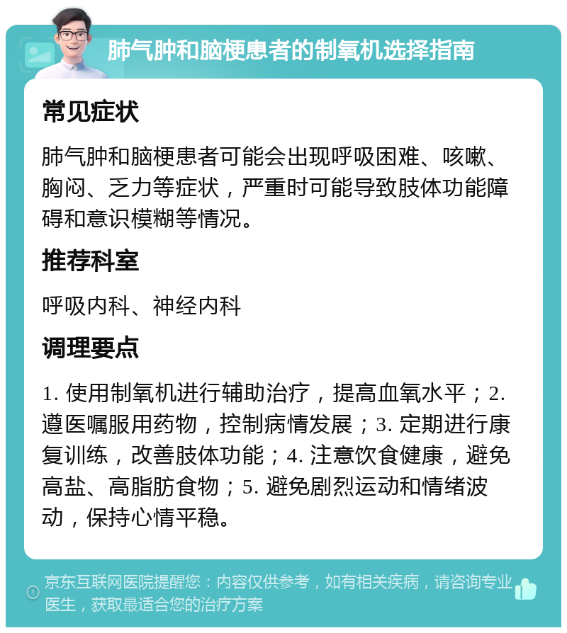 肺气肿和脑梗患者的制氧机选择指南 常见症状 肺气肿和脑梗患者可能会出现呼吸困难、咳嗽、胸闷、乏力等症状，严重时可能导致肢体功能障碍和意识模糊等情况。 推荐科室 呼吸内科、神经内科 调理要点 1. 使用制氧机进行辅助治疗，提高血氧水平；2. 遵医嘱服用药物，控制病情发展；3. 定期进行康复训练，改善肢体功能；4. 注意饮食健康，避免高盐、高脂肪食物；5. 避免剧烈运动和情绪波动，保持心情平稳。