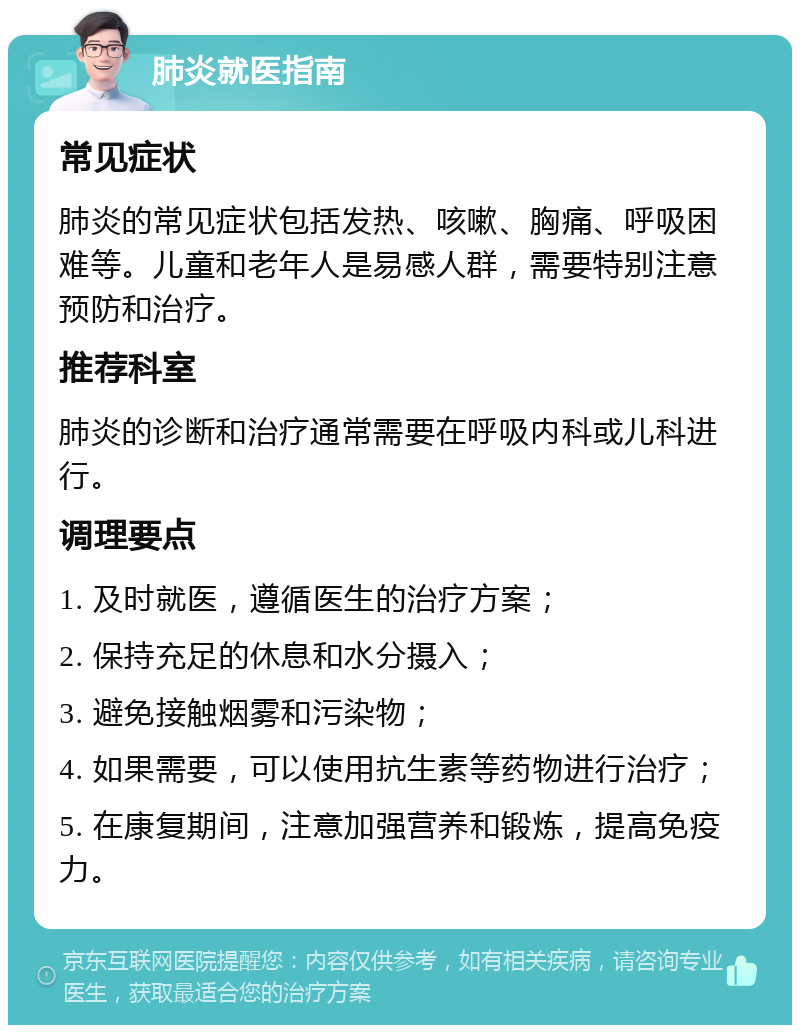 肺炎就医指南 常见症状 肺炎的常见症状包括发热、咳嗽、胸痛、呼吸困难等。儿童和老年人是易感人群，需要特别注意预防和治疗。 推荐科室 肺炎的诊断和治疗通常需要在呼吸内科或儿科进行。 调理要点 1. 及时就医，遵循医生的治疗方案； 2. 保持充足的休息和水分摄入； 3. 避免接触烟雾和污染物； 4. 如果需要，可以使用抗生素等药物进行治疗； 5. 在康复期间，注意加强营养和锻炼，提高免疫力。