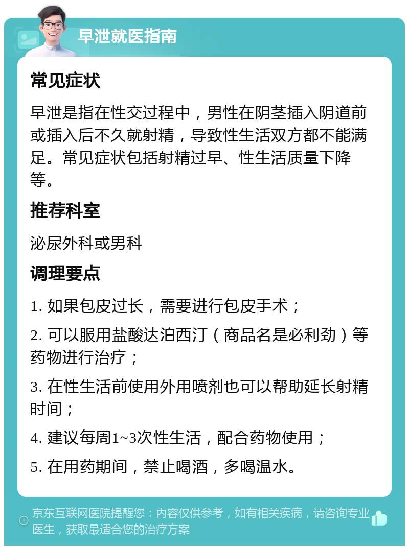 早泄就医指南 常见症状 早泄是指在性交过程中，男性在阴茎插入阴道前或插入后不久就射精，导致性生活双方都不能满足。常见症状包括射精过早、性生活质量下降等。 推荐科室 泌尿外科或男科 调理要点 1. 如果包皮过长，需要进行包皮手术； 2. 可以服用盐酸达泊西汀（商品名是必利劲）等药物进行治疗； 3. 在性生活前使用外用喷剂也可以帮助延长射精时间； 4. 建议每周1~3次性生活，配合药物使用； 5. 在用药期间，禁止喝酒，多喝温水。