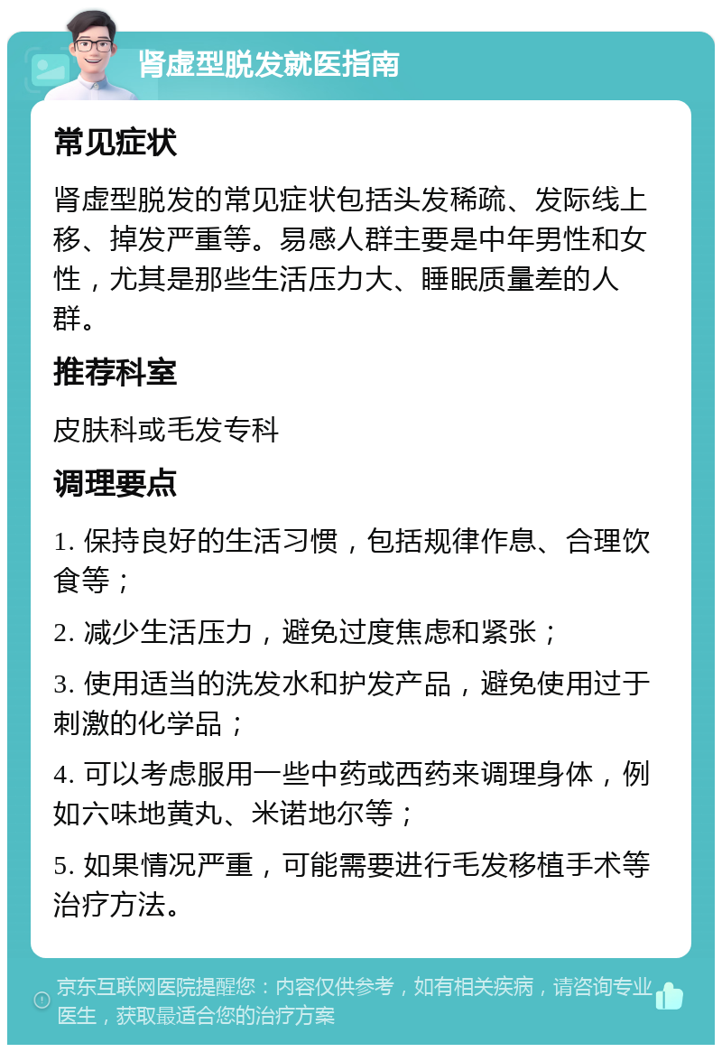 肾虚型脱发就医指南 常见症状 肾虚型脱发的常见症状包括头发稀疏、发际线上移、掉发严重等。易感人群主要是中年男性和女性，尤其是那些生活压力大、睡眠质量差的人群。 推荐科室 皮肤科或毛发专科 调理要点 1. 保持良好的生活习惯，包括规律作息、合理饮食等； 2. 减少生活压力，避免过度焦虑和紧张； 3. 使用适当的洗发水和护发产品，避免使用过于刺激的化学品； 4. 可以考虑服用一些中药或西药来调理身体，例如六味地黄丸、米诺地尔等； 5. 如果情况严重，可能需要进行毛发移植手术等治疗方法。