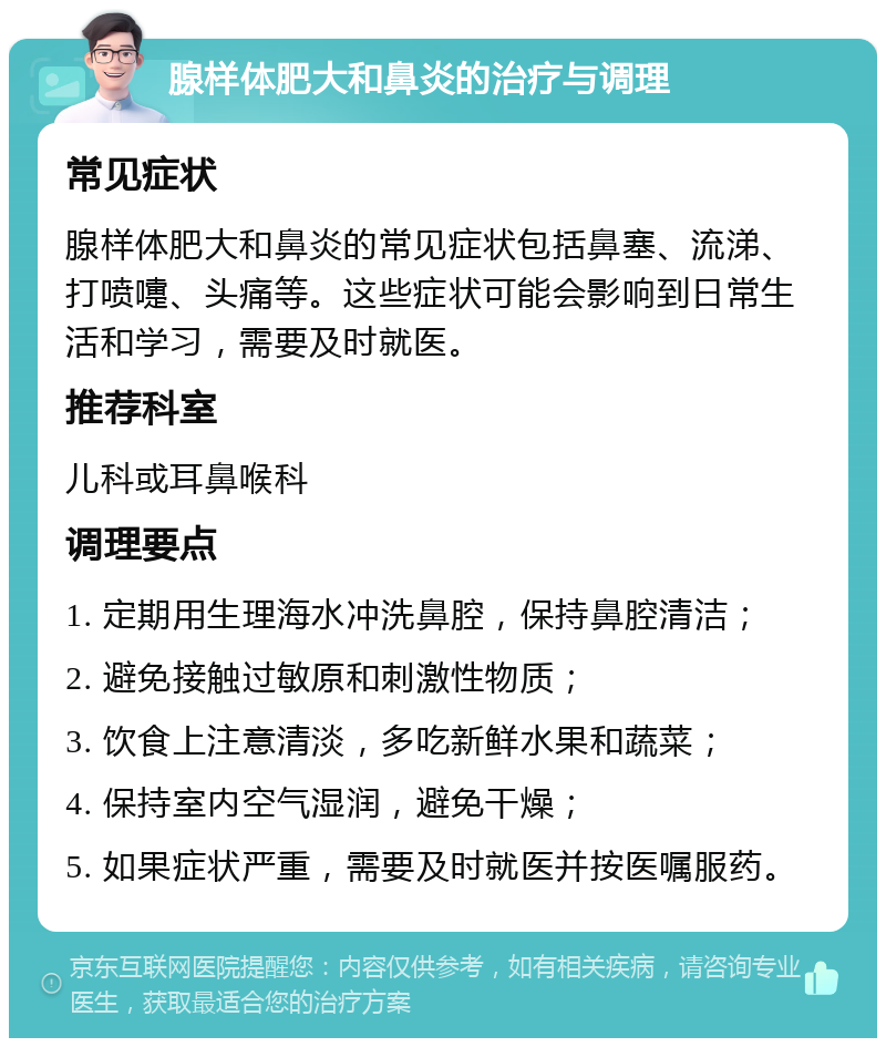 腺样体肥大和鼻炎的治疗与调理 常见症状 腺样体肥大和鼻炎的常见症状包括鼻塞、流涕、打喷嚏、头痛等。这些症状可能会影响到日常生活和学习，需要及时就医。 推荐科室 儿科或耳鼻喉科 调理要点 1. 定期用生理海水冲洗鼻腔，保持鼻腔清洁； 2. 避免接触过敏原和刺激性物质； 3. 饮食上注意清淡，多吃新鲜水果和蔬菜； 4. 保持室内空气湿润，避免干燥； 5. 如果症状严重，需要及时就医并按医嘱服药。