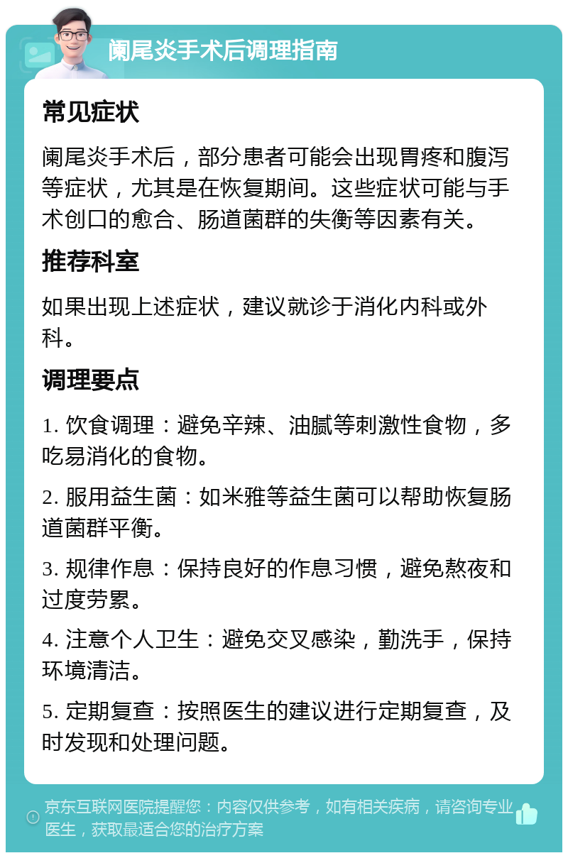 阑尾炎手术后调理指南 常见症状 阑尾炎手术后，部分患者可能会出现胃疼和腹泻等症状，尤其是在恢复期间。这些症状可能与手术创口的愈合、肠道菌群的失衡等因素有关。 推荐科室 如果出现上述症状，建议就诊于消化内科或外科。 调理要点 1. 饮食调理：避免辛辣、油腻等刺激性食物，多吃易消化的食物。 2. 服用益生菌：如米雅等益生菌可以帮助恢复肠道菌群平衡。 3. 规律作息：保持良好的作息习惯，避免熬夜和过度劳累。 4. 注意个人卫生：避免交叉感染，勤洗手，保持环境清洁。 5. 定期复查：按照医生的建议进行定期复查，及时发现和处理问题。