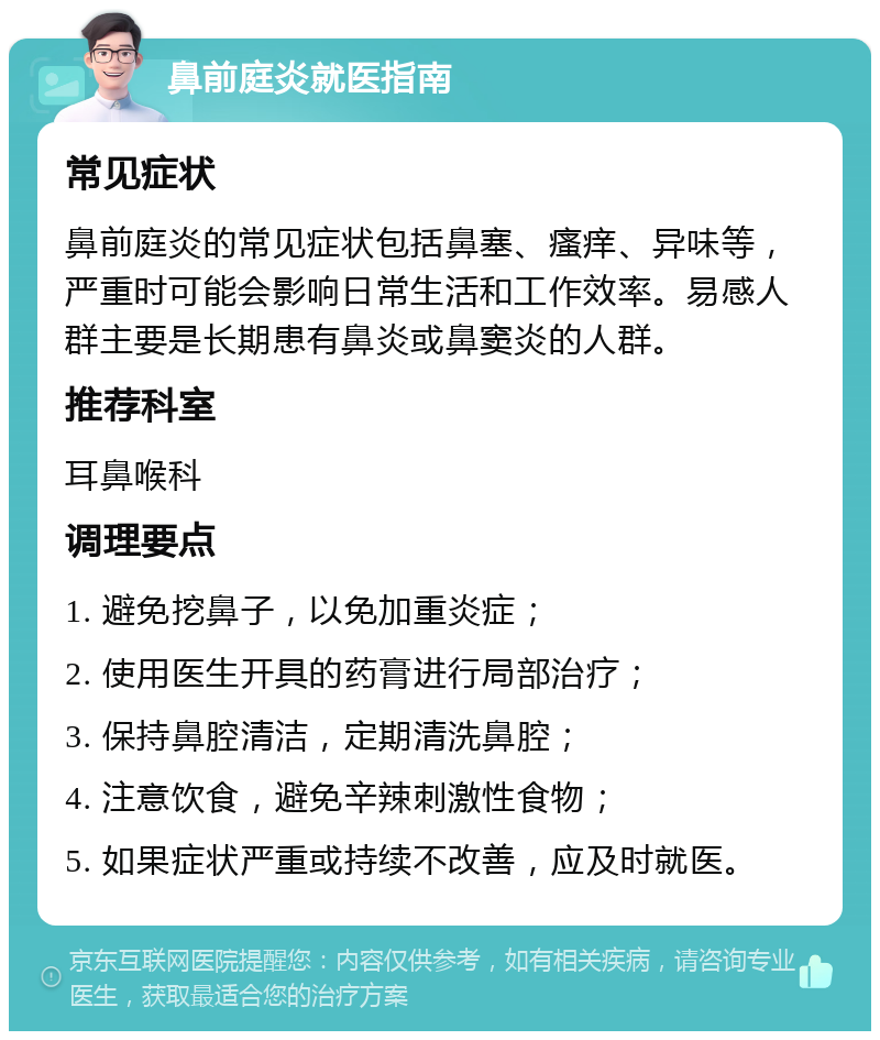 鼻前庭炎就医指南 常见症状 鼻前庭炎的常见症状包括鼻塞、瘙痒、异味等，严重时可能会影响日常生活和工作效率。易感人群主要是长期患有鼻炎或鼻窦炎的人群。 推荐科室 耳鼻喉科 调理要点 1. 避免挖鼻子，以免加重炎症； 2. 使用医生开具的药膏进行局部治疗； 3. 保持鼻腔清洁，定期清洗鼻腔； 4. 注意饮食，避免辛辣刺激性食物； 5. 如果症状严重或持续不改善，应及时就医。