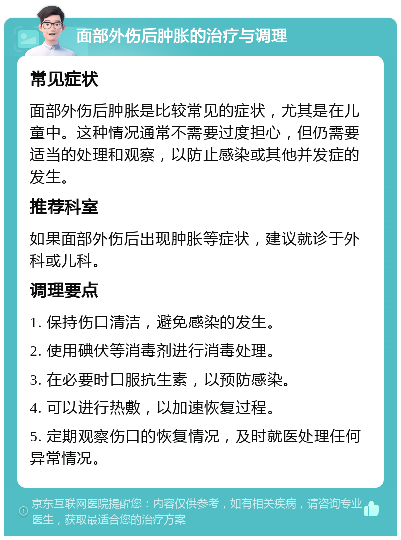 面部外伤后肿胀的治疗与调理 常见症状 面部外伤后肿胀是比较常见的症状，尤其是在儿童中。这种情况通常不需要过度担心，但仍需要适当的处理和观察，以防止感染或其他并发症的发生。 推荐科室 如果面部外伤后出现肿胀等症状，建议就诊于外科或儿科。 调理要点 1. 保持伤口清洁，避免感染的发生。 2. 使用碘伏等消毒剂进行消毒处理。 3. 在必要时口服抗生素，以预防感染。 4. 可以进行热敷，以加速恢复过程。 5. 定期观察伤口的恢复情况，及时就医处理任何异常情况。