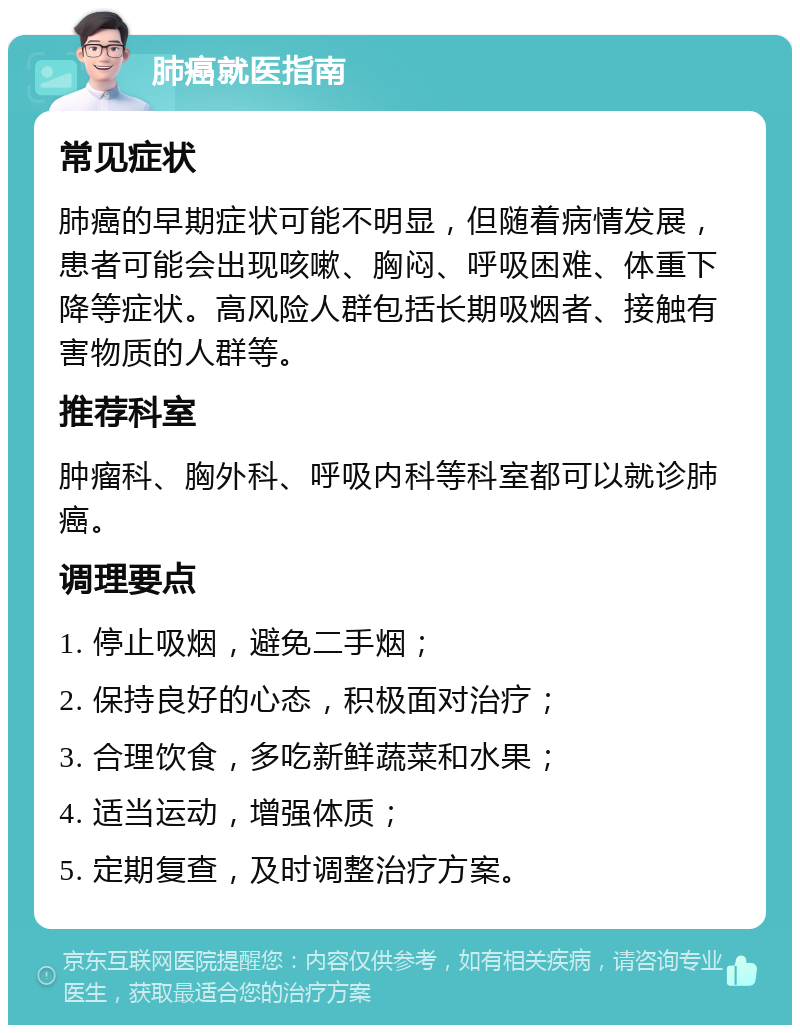 肺癌就医指南 常见症状 肺癌的早期症状可能不明显，但随着病情发展，患者可能会出现咳嗽、胸闷、呼吸困难、体重下降等症状。高风险人群包括长期吸烟者、接触有害物质的人群等。 推荐科室 肿瘤科、胸外科、呼吸内科等科室都可以就诊肺癌。 调理要点 1. 停止吸烟，避免二手烟； 2. 保持良好的心态，积极面对治疗； 3. 合理饮食，多吃新鲜蔬菜和水果； 4. 适当运动，增强体质； 5. 定期复查，及时调整治疗方案。