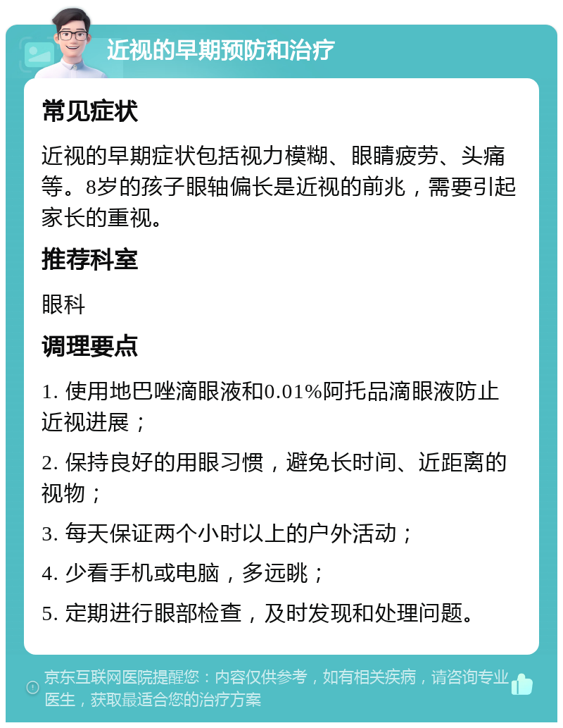 近视的早期预防和治疗 常见症状 近视的早期症状包括视力模糊、眼睛疲劳、头痛等。8岁的孩子眼轴偏长是近视的前兆，需要引起家长的重视。 推荐科室 眼科 调理要点 1. 使用地巴唑滴眼液和0.01%阿托品滴眼液防止近视进展； 2. 保持良好的用眼习惯，避免长时间、近距离的视物； 3. 每天保证两个小时以上的户外活动； 4. 少看手机或电脑，多远眺； 5. 定期进行眼部检查，及时发现和处理问题。