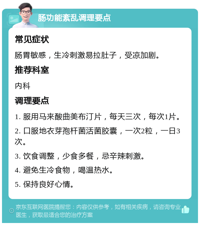 肠功能紊乱调理要点 常见症状 肠胃敏感，生冷刺激易拉肚子，受凉加剧。 推荐科室 内科 调理要点 1. 服用马来酸曲美布汀片，每天三次，每次1片。 2. 口服地衣芽孢杆菌活菌胶囊，一次2粒，一日3次。 3. 饮食调整，少食多餐，忌辛辣刺激。 4. 避免生冷食物，喝温热水。 5. 保持良好心情。