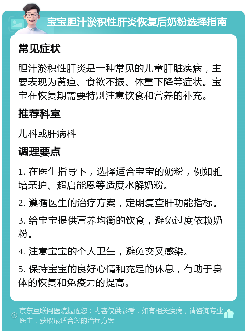 宝宝胆汁淤积性肝炎恢复后奶粉选择指南 常见症状 胆汁淤积性肝炎是一种常见的儿童肝脏疾病，主要表现为黄疸、食欲不振、体重下降等症状。宝宝在恢复期需要特别注意饮食和营养的补充。 推荐科室 儿科或肝病科 调理要点 1. 在医生指导下，选择适合宝宝的奶粉，例如雅培亲护、超启能恩等适度水解奶粉。 2. 遵循医生的治疗方案，定期复查肝功能指标。 3. 给宝宝提供营养均衡的饮食，避免过度依赖奶粉。 4. 注意宝宝的个人卫生，避免交叉感染。 5. 保持宝宝的良好心情和充足的休息，有助于身体的恢复和免疫力的提高。