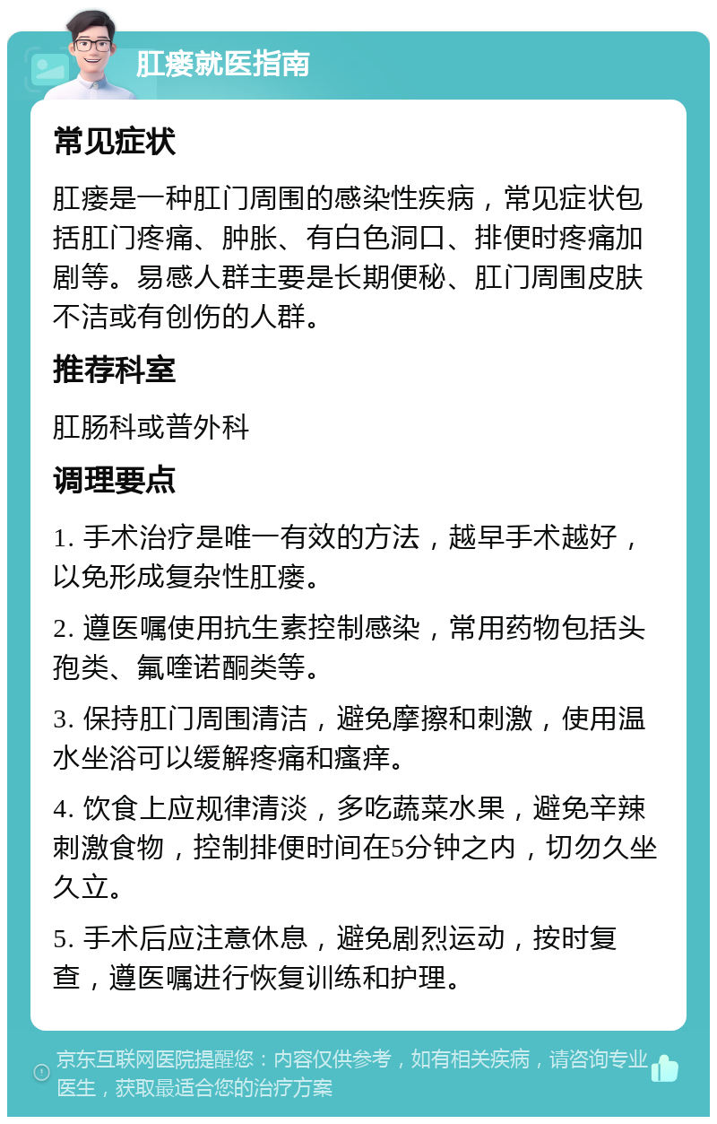 肛瘘就医指南 常见症状 肛瘘是一种肛门周围的感染性疾病，常见症状包括肛门疼痛、肿胀、有白色洞口、排便时疼痛加剧等。易感人群主要是长期便秘、肛门周围皮肤不洁或有创伤的人群。 推荐科室 肛肠科或普外科 调理要点 1. 手术治疗是唯一有效的方法，越早手术越好，以免形成复杂性肛瘘。 2. 遵医嘱使用抗生素控制感染，常用药物包括头孢类、氟喹诺酮类等。 3. 保持肛门周围清洁，避免摩擦和刺激，使用温水坐浴可以缓解疼痛和瘙痒。 4. 饮食上应规律清淡，多吃蔬菜水果，避免辛辣刺激食物，控制排便时间在5分钟之内，切勿久坐久立。 5. 手术后应注意休息，避免剧烈运动，按时复查，遵医嘱进行恢复训练和护理。