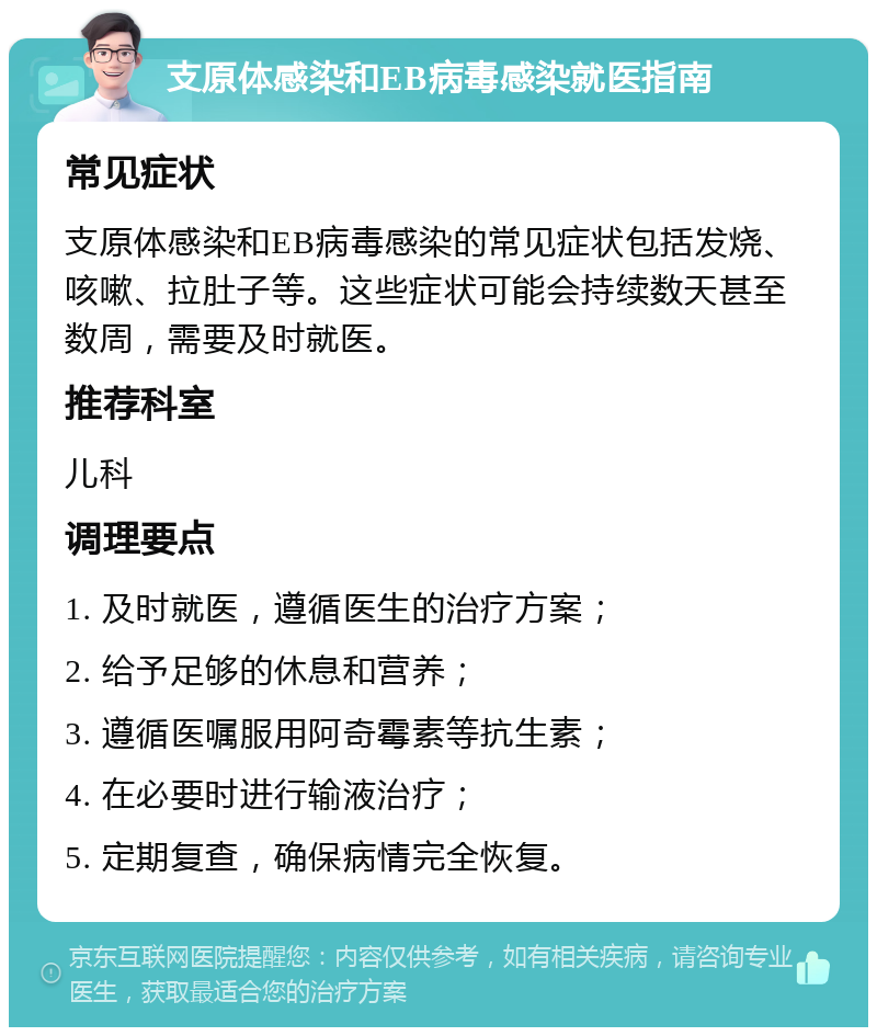 支原体感染和EB病毒感染就医指南 常见症状 支原体感染和EB病毒感染的常见症状包括发烧、咳嗽、拉肚子等。这些症状可能会持续数天甚至数周，需要及时就医。 推荐科室 儿科 调理要点 1. 及时就医，遵循医生的治疗方案； 2. 给予足够的休息和营养； 3. 遵循医嘱服用阿奇霉素等抗生素； 4. 在必要时进行输液治疗； 5. 定期复查，确保病情完全恢复。