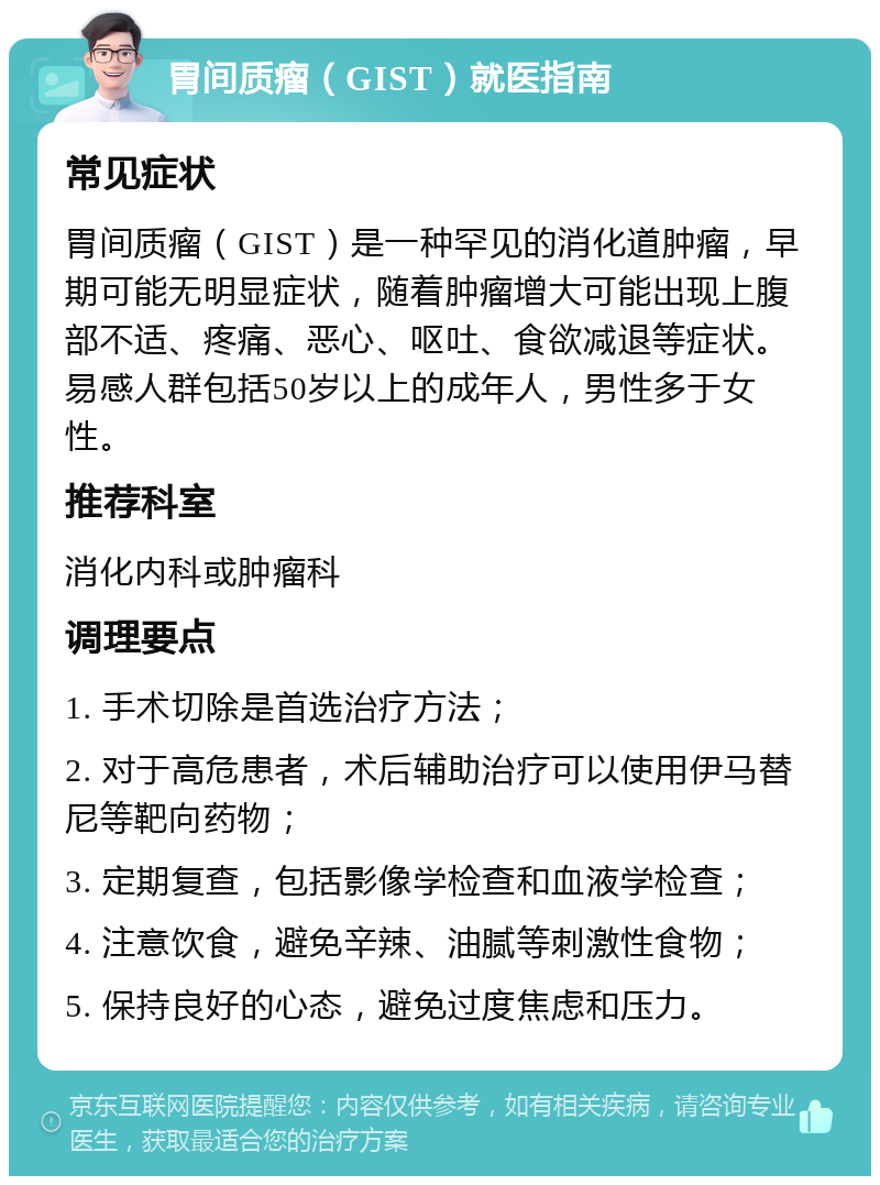 胃间质瘤（GIST）就医指南 常见症状 胃间质瘤（GIST）是一种罕见的消化道肿瘤，早期可能无明显症状，随着肿瘤增大可能出现上腹部不适、疼痛、恶心、呕吐、食欲减退等症状。易感人群包括50岁以上的成年人，男性多于女性。 推荐科室 消化内科或肿瘤科 调理要点 1. 手术切除是首选治疗方法； 2. 对于高危患者，术后辅助治疗可以使用伊马替尼等靶向药物； 3. 定期复查，包括影像学检查和血液学检查； 4. 注意饮食，避免辛辣、油腻等刺激性食物； 5. 保持良好的心态，避免过度焦虑和压力。