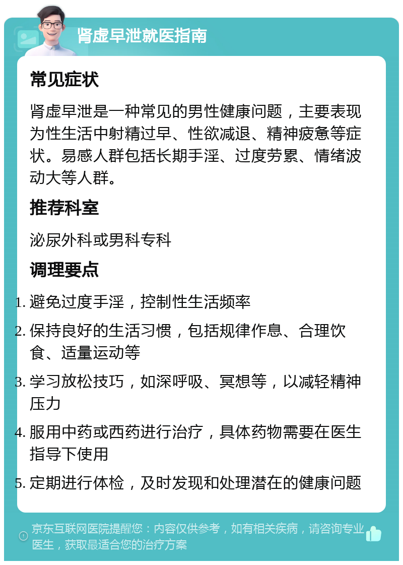 肾虚早泄就医指南 常见症状 肾虚早泄是一种常见的男性健康问题，主要表现为性生活中射精过早、性欲减退、精神疲惫等症状。易感人群包括长期手淫、过度劳累、情绪波动大等人群。 推荐科室 泌尿外科或男科专科 调理要点 避免过度手淫，控制性生活频率 保持良好的生活习惯，包括规律作息、合理饮食、适量运动等 学习放松技巧，如深呼吸、冥想等，以减轻精神压力 服用中药或西药进行治疗，具体药物需要在医生指导下使用 定期进行体检，及时发现和处理潜在的健康问题