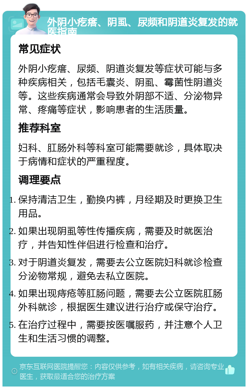 外阴小疙瘩、阴虱、尿频和阴道炎复发的就医指南 常见症状 外阴小疙瘩、尿频、阴道炎复发等症状可能与多种疾病相关，包括毛囊炎、阴虱、霉菌性阴道炎等。这些疾病通常会导致外阴部不适、分泌物异常、疼痛等症状，影响患者的生活质量。 推荐科室 妇科、肛肠外科等科室可能需要就诊，具体取决于病情和症状的严重程度。 调理要点 保持清洁卫生，勤换内裤，月经期及时更换卫生用品。 如果出现阴虱等性传播疾病，需要及时就医治疗，并告知性伴侣进行检查和治疗。 对于阴道炎复发，需要去公立医院妇科就诊检查分泌物常规，避免去私立医院。 如果出现痔疮等肛肠问题，需要去公立医院肛肠外科就诊，根据医生建议进行治疗或保守治疗。 在治疗过程中，需要按医嘱服药，并注意个人卫生和生活习惯的调整。