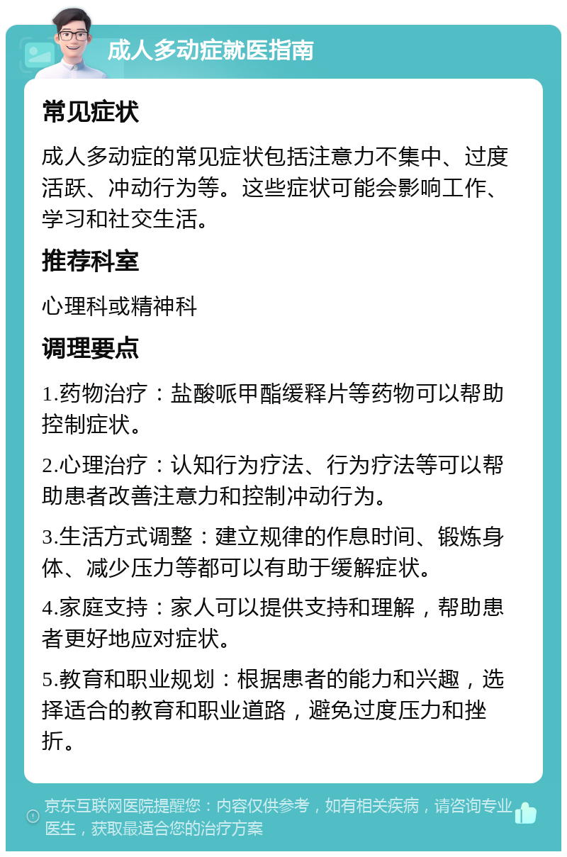 成人多动症就医指南 常见症状 成人多动症的常见症状包括注意力不集中、过度活跃、冲动行为等。这些症状可能会影响工作、学习和社交生活。 推荐科室 心理科或精神科 调理要点 1.药物治疗：盐酸哌甲酯缓释片等药物可以帮助控制症状。 2.心理治疗：认知行为疗法、行为疗法等可以帮助患者改善注意力和控制冲动行为。 3.生活方式调整：建立规律的作息时间、锻炼身体、减少压力等都可以有助于缓解症状。 4.家庭支持：家人可以提供支持和理解，帮助患者更好地应对症状。 5.教育和职业规划：根据患者的能力和兴趣，选择适合的教育和职业道路，避免过度压力和挫折。