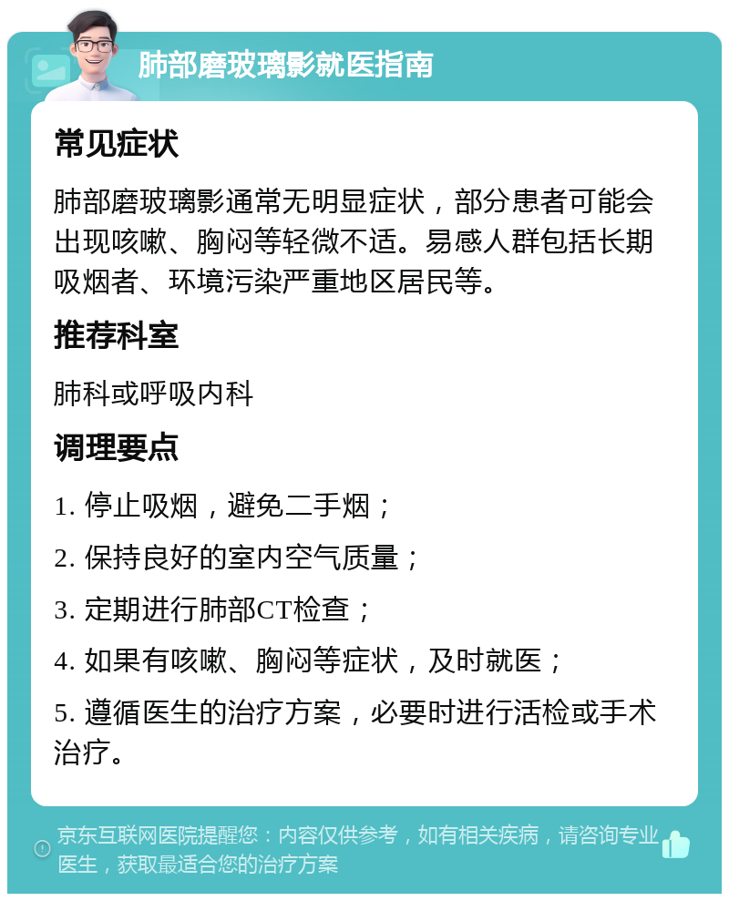 肺部磨玻璃影就医指南 常见症状 肺部磨玻璃影通常无明显症状，部分患者可能会出现咳嗽、胸闷等轻微不适。易感人群包括长期吸烟者、环境污染严重地区居民等。 推荐科室 肺科或呼吸内科 调理要点 1. 停止吸烟，避免二手烟； 2. 保持良好的室内空气质量； 3. 定期进行肺部CT检查； 4. 如果有咳嗽、胸闷等症状，及时就医； 5. 遵循医生的治疗方案，必要时进行活检或手术治疗。