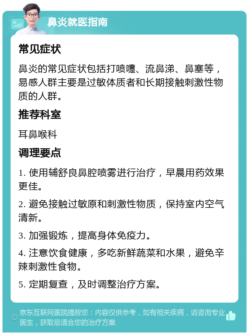 鼻炎就医指南 常见症状 鼻炎的常见症状包括打喷嚏、流鼻涕、鼻塞等,易感人群主要是过敏体质者和长期接触刺激性物质的人群。 推荐科室 耳鼻喉科 调理要点 1. 使用辅舒良鼻腔喷雾进行治疗,早晨用药效果更佳。 2. 避免接触过敏原和刺激性物质,保持室内空气清新。 3. 加强锻炼,提高身体免疫力。 4. 注意饮食健康,多吃新鲜蔬菜和水果,避免辛辣刺激性食物。 5. 定期复查,及时调整治疗方案。