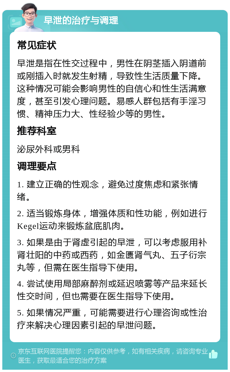 早泄的治疗与调理 常见症状 早泄是指在性交过程中，男性在阴茎插入阴道前或刚插入时就发生射精，导致性生活质量下降。这种情况可能会影响男性的自信心和性生活满意度，甚至引发心理问题。易感人群包括有手淫习惯、精神压力大、性经验少等的男性。 推荐科室 泌尿外科或男科 调理要点 1. 建立正确的性观念，避免过度焦虑和紧张情绪。 2. 适当锻炼身体，增强体质和性功能，例如进行Kegel运动来锻炼盆底肌肉。 3. 如果是由于肾虚引起的早泄，可以考虑服用补肾壮阳的中药或西药，如金匮肾气丸、五子衍宗丸等，但需在医生指导下使用。 4. 尝试使用局部麻醉剂或延迟喷雾等产品来延长性交时间，但也需要在医生指导下使用。 5. 如果情况严重，可能需要进行心理咨询或性治疗来解决心理因素引起的早泄问题。