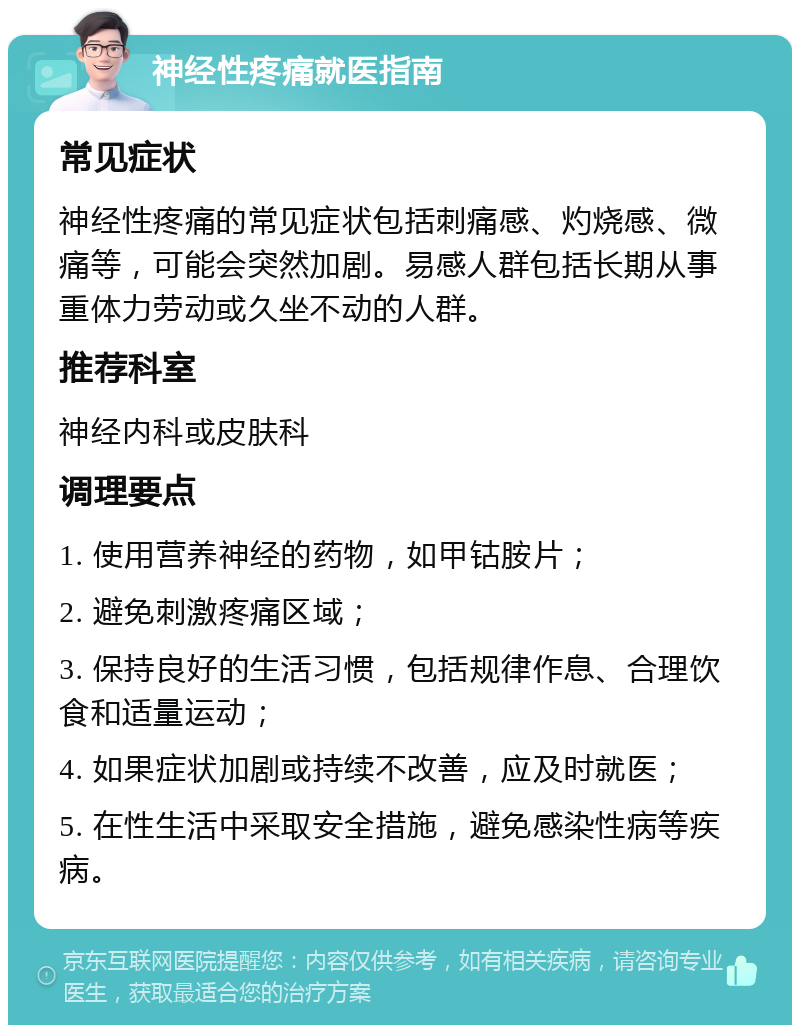 神经性疼痛就医指南 常见症状 神经性疼痛的常见症状包括刺痛感、灼烧感、微痛等，可能会突然加剧。易感人群包括长期从事重体力劳动或久坐不动的人群。 推荐科室 神经内科或皮肤科 调理要点 1. 使用营养神经的药物，如甲钴胺片； 2. 避免刺激疼痛区域； 3. 保持良好的生活习惯，包括规律作息、合理饮食和适量运动； 4. 如果症状加剧或持续不改善，应及时就医； 5. 在性生活中采取安全措施，避免感染性病等疾病。