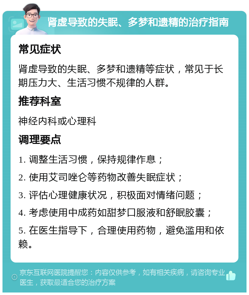 肾虚导致的失眠、多梦和遗精的治疗指南 常见症状 肾虚导致的失眠、多梦和遗精等症状，常见于长期压力大、生活习惯不规律的人群。 推荐科室 神经内科或心理科 调理要点 1. 调整生活习惯，保持规律作息； 2. 使用艾司唑仑等药物改善失眠症状； 3. 评估心理健康状况，积极面对情绪问题； 4. 考虑使用中成药如甜梦口服液和舒眠胶囊； 5. 在医生指导下，合理使用药物，避免滥用和依赖。