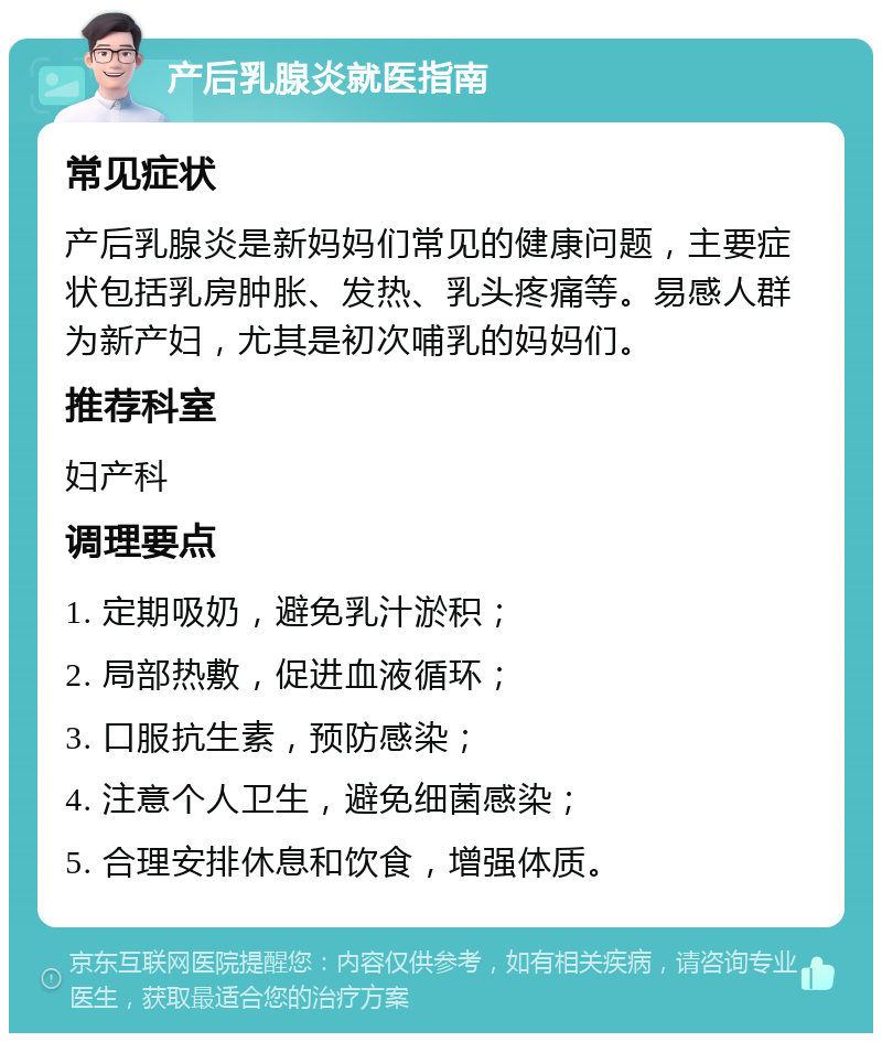 产后乳腺炎就医指南 常见症状 产后乳腺炎是新妈妈们常见的健康问题，主要症状包括乳房肿胀、发热、乳头疼痛等。易感人群为新产妇，尤其是初次哺乳的妈妈们。 推荐科室 妇产科 调理要点 1. 定期吸奶，避免乳汁淤积； 2. 局部热敷，促进血液循环； 3. 口服抗生素，预防感染； 4. 注意个人卫生，避免细菌感染； 5. 合理安排休息和饮食，增强体质。