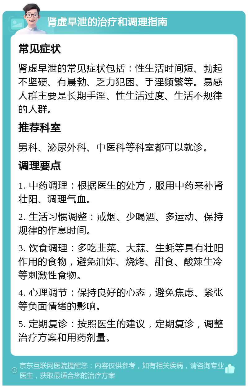 肾虚早泄的治疗和调理指南 常见症状 肾虚早泄的常见症状包括：性生活时间短、勃起不坚硬、有晨勃、乏力犯困、手淫频繁等。易感人群主要是长期手淫、性生活过度、生活不规律的人群。 推荐科室 男科、泌尿外科、中医科等科室都可以就诊。 调理要点 1. 中药调理：根据医生的处方，服用中药来补肾壮阳、调理气血。 2. 生活习惯调整：戒烟、少喝酒、多运动、保持规律的作息时间。 3. 饮食调理：多吃韭菜、大蒜、生蚝等具有壮阳作用的食物，避免油炸、烧烤、甜食、酸辣生冷等刺激性食物。 4. 心理调节：保持良好的心态，避免焦虑、紧张等负面情绪的影响。 5. 定期复诊：按照医生的建议，定期复诊，调整治疗方案和用药剂量。