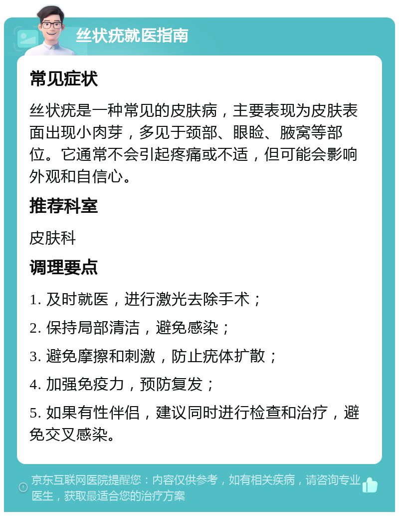 丝状疣就医指南 常见症状 丝状疣是一种常见的皮肤病，主要表现为皮肤表面出现小肉芽，多见于颈部、眼睑、腋窝等部位。它通常不会引起疼痛或不适，但可能会影响外观和自信心。 推荐科室 皮肤科 调理要点 1. 及时就医，进行激光去除手术； 2. 保持局部清洁，避免感染； 3. 避免摩擦和刺激，防止疣体扩散； 4. 加强免疫力，预防复发； 5. 如果有性伴侣，建议同时进行检查和治疗，避免交叉感染。