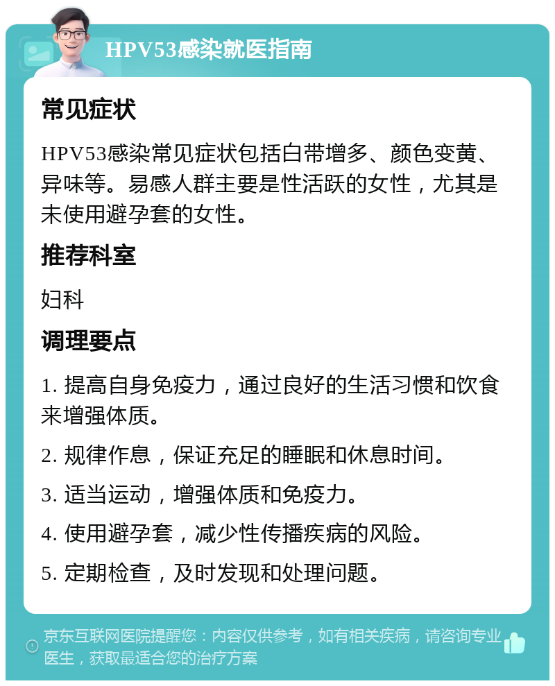 HPV53感染就医指南 常见症状 HPV53感染常见症状包括白带增多、颜色变黄、异味等。易感人群主要是性活跃的女性，尤其是未使用避孕套的女性。 推荐科室 妇科 调理要点 1. 提高自身免疫力，通过良好的生活习惯和饮食来增强体质。 2. 规律作息，保证充足的睡眠和休息时间。 3. 适当运动，增强体质和免疫力。 4. 使用避孕套，减少性传播疾病的风险。 5. 定期检查，及时发现和处理问题。