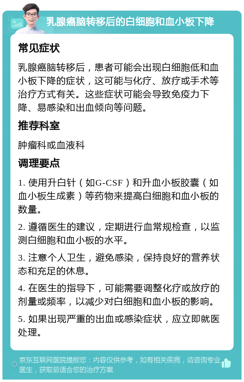 乳腺癌脑转移后的白细胞和血小板下降 常见症状 乳腺癌脑转移后，患者可能会出现白细胞低和血小板下降的症状，这可能与化疗、放疗或手术等治疗方式有关。这些症状可能会导致免疫力下降、易感染和出血倾向等问题。 推荐科室 肿瘤科或血液科 调理要点 1. 使用升白针（如G-CSF）和升血小板胶囊（如血小板生成素）等药物来提高白细胞和血小板的数量。 2. 遵循医生的建议，定期进行血常规检查，以监测白细胞和血小板的水平。 3. 注意个人卫生，避免感染，保持良好的营养状态和充足的休息。 4. 在医生的指导下，可能需要调整化疗或放疗的剂量或频率，以减少对白细胞和血小板的影响。 5. 如果出现严重的出血或感染症状，应立即就医处理。