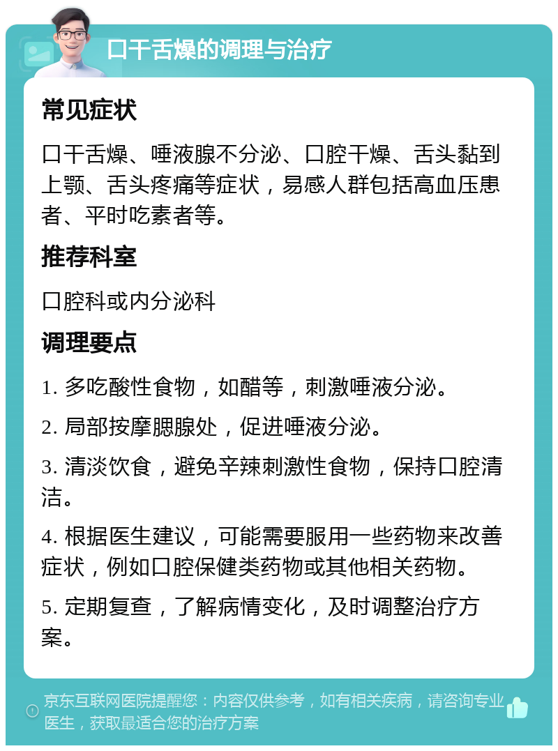口干舌燥的调理与治疗 常见症状 口干舌燥、唾液腺不分泌、口腔干燥、舌头黏到上颚、舌头疼痛等症状,易感人群包括高血压患者、平时吃素者等。 推荐科室 口腔科或内分泌科 调理要点 1. 多吃酸性食物,如醋等,刺激唾液分泌。 2. 局部按摩腮腺处,促进唾液分泌。 3. 清淡饮食,避免辛辣刺激性食物,保持口腔清洁。 4. 根据医生建议,可能需要服用一些药物来改善症状,例如口腔保健类药物或其他相关药物。 5. 定期复查,了解病情变化,及时调整治疗方案。