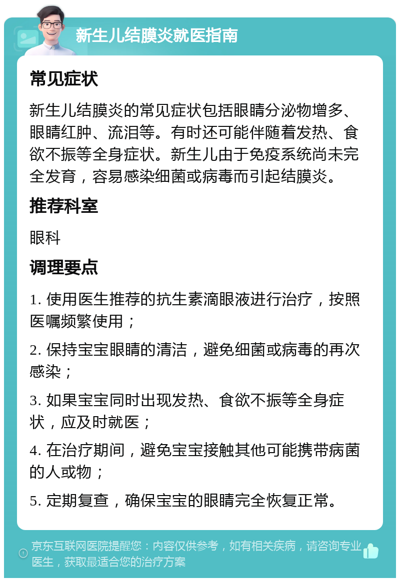 新生儿结膜炎就医指南 常见症状 新生儿结膜炎的常见症状包括眼睛分泌物增多、眼睛红肿、流泪等。有时还可能伴随着发热、食欲不振等全身症状。新生儿由于免疫系统尚未完全发育，容易感染细菌或病毒而引起结膜炎。 推荐科室 眼科 调理要点 1. 使用医生推荐的抗生素滴眼液进行治疗，按照医嘱频繁使用； 2. 保持宝宝眼睛的清洁，避免细菌或病毒的再次感染； 3. 如果宝宝同时出现发热、食欲不振等全身症状，应及时就医； 4. 在治疗期间，避免宝宝接触其他可能携带病菌的人或物； 5. 定期复查，确保宝宝的眼睛完全恢复正常。