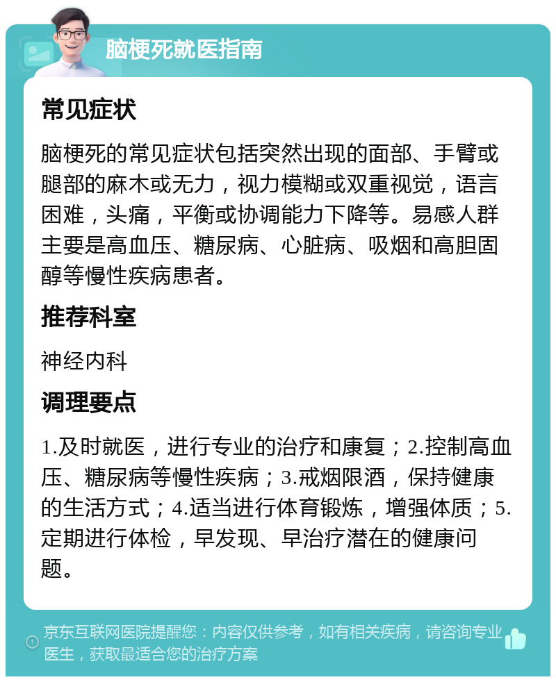 脑梗死就医指南 常见症状 脑梗死的常见症状包括突然出现的面部、手臂或腿部的麻木或无力，视力模糊或双重视觉，语言困难，头痛，平衡或协调能力下降等。易感人群主要是高血压、糖尿病、心脏病、吸烟和高胆固醇等慢性疾病患者。 推荐科室 神经内科 调理要点 1.及时就医，进行专业的治疗和康复；2.控制高血压、糖尿病等慢性疾病；3.戒烟限酒，保持健康的生活方式；4.适当进行体育锻炼，增强体质；5.定期进行体检，早发现、早治疗潜在的健康问题。