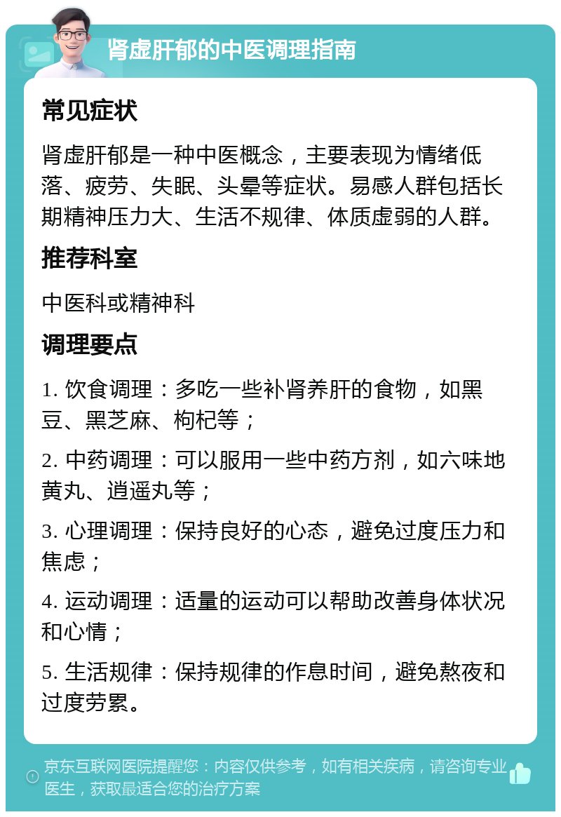 肾虚肝郁的中医调理指南 常见症状 肾虚肝郁是一种中医概念，主要表现为情绪低落、疲劳、失眠、头晕等症状。易感人群包括长期精神压力大、生活不规律、体质虚弱的人群。 推荐科室 中医科或精神科 调理要点 1. 饮食调理：多吃一些补肾养肝的食物，如黑豆、黑芝麻、枸杞等； 2. 中药调理：可以服用一些中药方剂，如六味地黄丸、逍遥丸等； 3. 心理调理：保持良好的心态，避免过度压力和焦虑； 4. 运动调理：适量的运动可以帮助改善身体状况和心情； 5. 生活规律：保持规律的作息时间，避免熬夜和过度劳累。