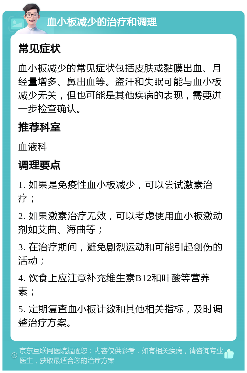 血小板减少的治疗和调理 常见症状 血小板减少的常见症状包括皮肤或黏膜出血、月经量增多、鼻出血等。盗汗和失眠可能与血小板减少无关，但也可能是其他疾病的表现，需要进一步检查确认。 推荐科室 血液科 调理要点 1. 如果是免疫性血小板减少，可以尝试激素治疗； 2. 如果激素治疗无效，可以考虑使用血小板激动剂如艾曲、海曲等； 3. 在治疗期间，避免剧烈运动和可能引起创伤的活动； 4. 饮食上应注意补充维生素B12和叶酸等营养素； 5. 定期复查血小板计数和其他相关指标，及时调整治疗方案。