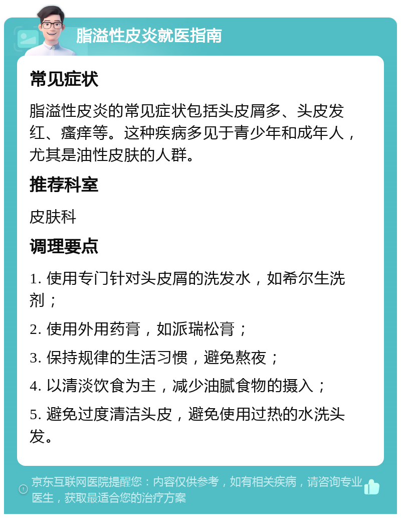 脂溢性皮炎就医指南 常见症状 脂溢性皮炎的常见症状包括头皮屑多、头皮发红、瘙痒等。这种疾病多见于青少年和成年人，尤其是油性皮肤的人群。 推荐科室 皮肤科 调理要点 1. 使用专门针对头皮屑的洗发水，如希尔生洗剂； 2. 使用外用药膏，如派瑞松膏； 3. 保持规律的生活习惯，避免熬夜； 4. 以清淡饮食为主，减少油腻食物的摄入； 5. 避免过度清洁头皮，避免使用过热的水洗头发。