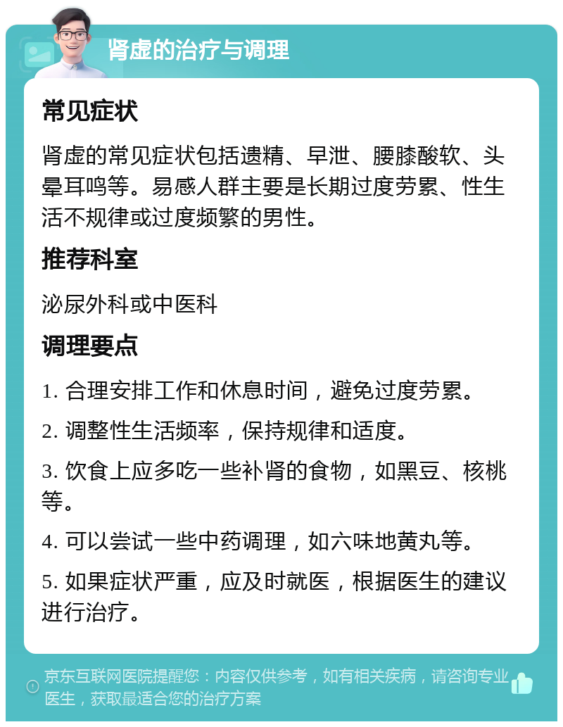 肾虚的治疗与调理 常见症状 肾虚的常见症状包括遗精、早泄、腰膝酸软、头晕耳鸣等。易感人群主要是长期过度劳累、性生活不规律或过度频繁的男性。 推荐科室 泌尿外科或中医科 调理要点 1. 合理安排工作和休息时间，避免过度劳累。 2. 调整性生活频率，保持规律和适度。 3. 饮食上应多吃一些补肾的食物，如黑豆、核桃等。 4. 可以尝试一些中药调理，如六味地黄丸等。 5. 如果症状严重，应及时就医，根据医生的建议进行治疗。