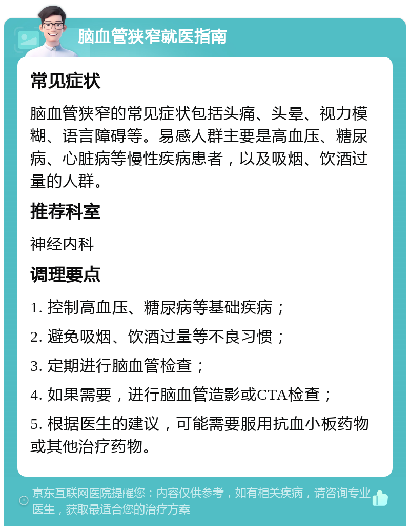 脑血管狭窄就医指南 常见症状 脑血管狭窄的常见症状包括头痛、头晕、视力模糊、语言障碍等。易感人群主要是高血压、糖尿病、心脏病等慢性疾病患者，以及吸烟、饮酒过量的人群。 推荐科室 神经内科 调理要点 1. 控制高血压、糖尿病等基础疾病； 2. 避免吸烟、饮酒过量等不良习惯； 3. 定期进行脑血管检查； 4. 如果需要，进行脑血管造影或CTA检查； 5. 根据医生的建议，可能需要服用抗血小板药物或其他治疗药物。