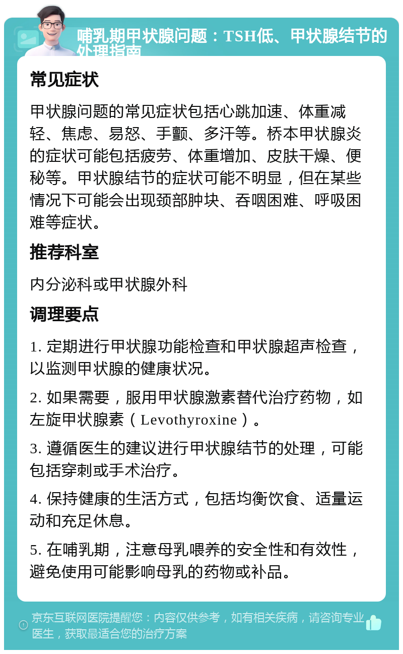 哺乳期甲状腺问题：TSH低、甲状腺结节的处理指南 常见症状 甲状腺问题的常见症状包括心跳加速、体重减轻、焦虑、易怒、手颤、多汗等。桥本甲状腺炎的症状可能包括疲劳、体重增加、皮肤干燥、便秘等。甲状腺结节的症状可能不明显，但在某些情况下可能会出现颈部肿块、吞咽困难、呼吸困难等症状。 推荐科室 内分泌科或甲状腺外科 调理要点 1. 定期进行甲状腺功能检查和甲状腺超声检查，以监测甲状腺的健康状况。 2. 如果需要，服用甲状腺激素替代治疗药物，如左旋甲状腺素（Levothyroxine）。 3. 遵循医生的建议进行甲状腺结节的处理，可能包括穿刺或手术治疗。 4. 保持健康的生活方式，包括均衡饮食、适量运动和充足休息。 5. 在哺乳期，注意母乳喂养的安全性和有效性，避免使用可能影响母乳的药物或补品。