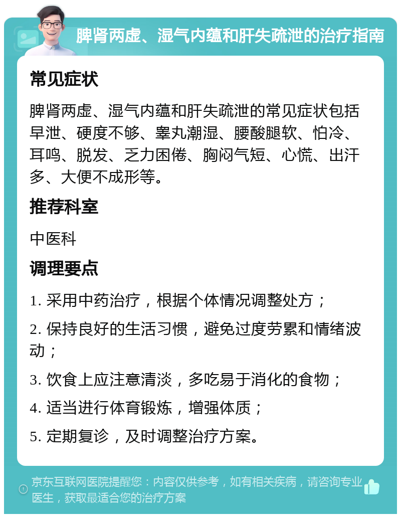 脾肾两虚、湿气内蕴和肝失疏泄的治疗指南 常见症状 脾肾两虚、湿气内蕴和肝失疏泄的常见症状包括早泄、硬度不够、睾丸潮湿、腰酸腿软、怕冷、耳鸣、脱发、乏力困倦、胸闷气短、心慌、出汗多、大便不成形等。 推荐科室 中医科 调理要点 1. 采用中药治疗，根据个体情况调整处方； 2. 保持良好的生活习惯，避免过度劳累和情绪波动； 3. 饮食上应注意清淡，多吃易于消化的食物； 4. 适当进行体育锻炼，增强体质； 5. 定期复诊，及时调整治疗方案。