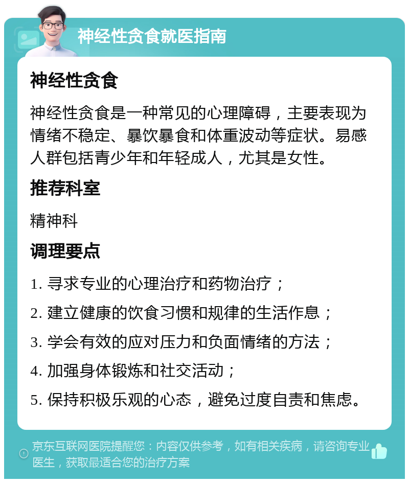 神经性贪食就医指南 神经性贪食 神经性贪食是一种常见的心理障碍，主要表现为情绪不稳定、暴饮暴食和体重波动等症状。易感人群包括青少年和年轻成人，尤其是女性。 推荐科室 精神科 调理要点 1. 寻求专业的心理治疗和药物治疗； 2. 建立健康的饮食习惯和规律的生活作息； 3. 学会有效的应对压力和负面情绪的方法； 4. 加强身体锻炼和社交活动； 5. 保持积极乐观的心态，避免过度自责和焦虑。