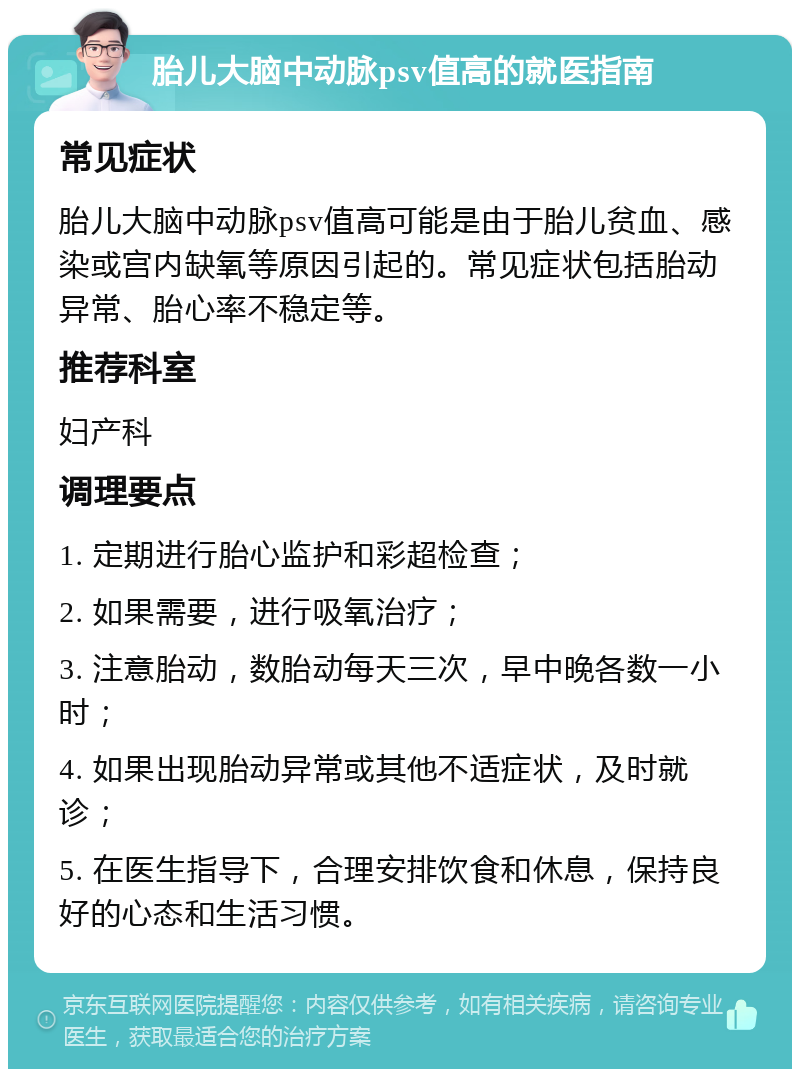 胎儿大脑中动脉psv值高的就医指南 常见症状 胎儿大脑中动脉psv值高可能是由于胎儿贫血、感染或宫内缺氧等原因引起的。常见症状包括胎动异常、胎心率不稳定等。 推荐科室 妇产科 调理要点 1. 定期进行胎心监护和彩超检查； 2. 如果需要，进行吸氧治疗； 3. 注意胎动，数胎动每天三次，早中晚各数一小时； 4. 如果出现胎动异常或其他不适症状，及时就诊； 5. 在医生指导下，合理安排饮食和休息，保持良好的心态和生活习惯。