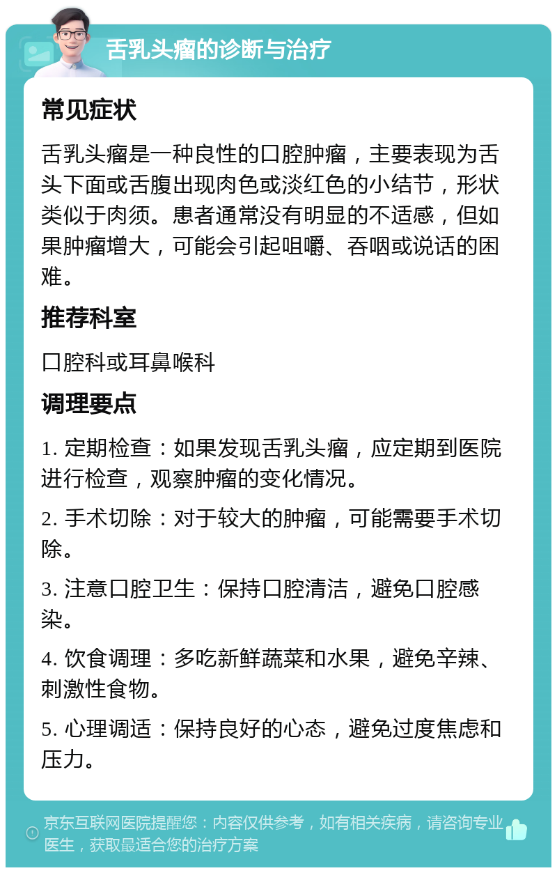 舌乳头瘤的诊断与治疗 常见症状 舌乳头瘤是一种良性的口腔肿瘤，主要表现为舌头下面或舌腹出现肉色或淡红色的小结节，形状类似于肉须。患者通常没有明显的不适感，但如果肿瘤增大，可能会引起咀嚼、吞咽或说话的困难。 推荐科室 口腔科或耳鼻喉科 调理要点 1. 定期检查：如果发现舌乳头瘤，应定期到医院进行检查，观察肿瘤的变化情况。 2. 手术切除：对于较大的肿瘤，可能需要手术切除。 3. 注意口腔卫生：保持口腔清洁，避免口腔感染。 4. 饮食调理：多吃新鲜蔬菜和水果，避免辛辣、刺激性食物。 5. 心理调适：保持良好的心态，避免过度焦虑和压力。