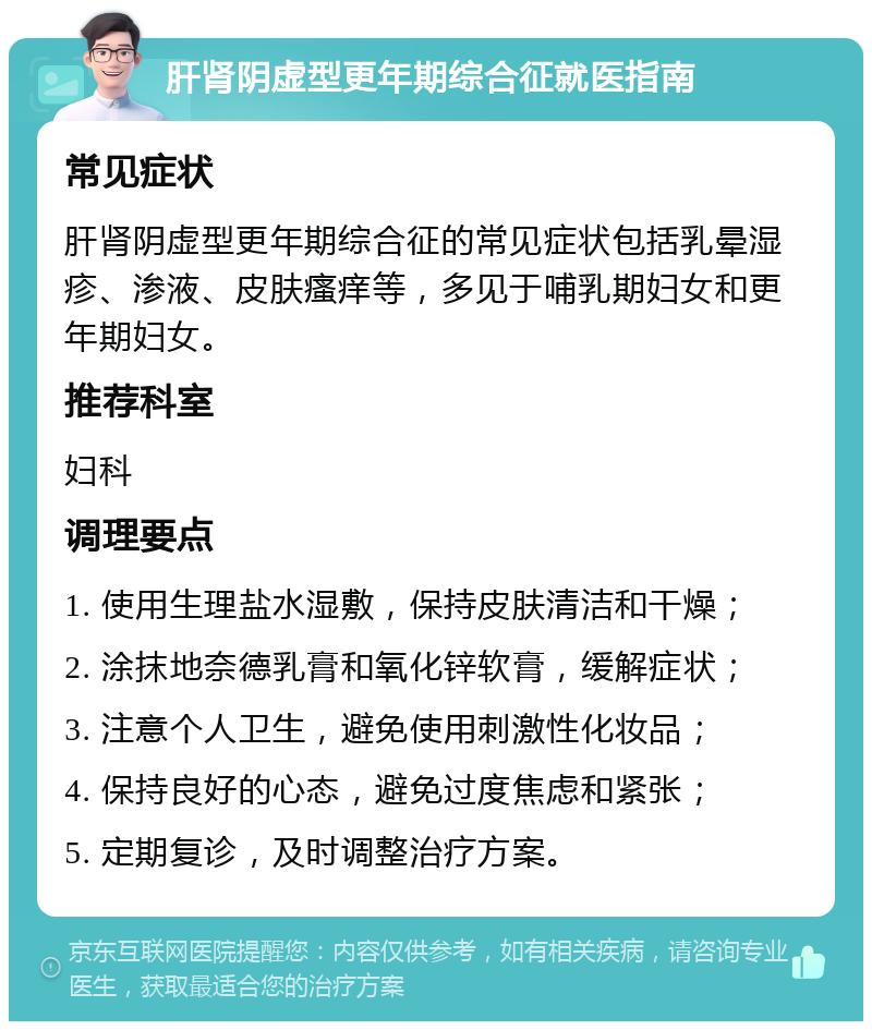 肝肾阴虚型更年期综合征就医指南 常见症状 肝肾阴虚型更年期综合征的常见症状包括乳晕湿疹、渗液、皮肤瘙痒等，多见于哺乳期妇女和更年期妇女。 推荐科室 妇科 调理要点 1. 使用生理盐水湿敷，保持皮肤清洁和干燥； 2. 涂抹地奈德乳膏和氧化锌软膏，缓解症状； 3. 注意个人卫生，避免使用刺激性化妆品； 4. 保持良好的心态，避免过度焦虑和紧张； 5. 定期复诊，及时调整治疗方案。