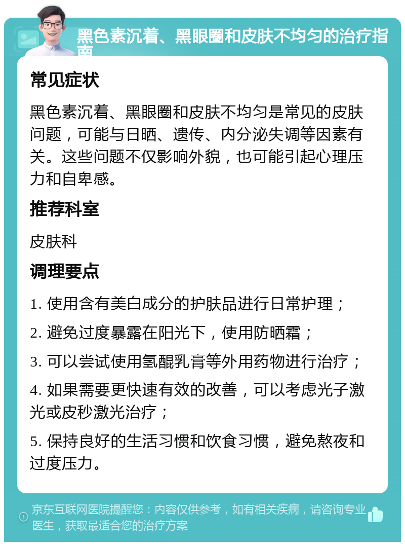 黑色素沉着、黑眼圈和皮肤不均匀的治疗指南 常见症状 黑色素沉着、黑眼圈和皮肤不均匀是常见的皮肤问题，可能与日晒、遗传、内分泌失调等因素有关。这些问题不仅影响外貌，也可能引起心理压力和自卑感。 推荐科室 皮肤科 调理要点 1. 使用含有美白成分的护肤品进行日常护理； 2. 避免过度暴露在阳光下，使用防晒霜； 3. 可以尝试使用氢醌乳膏等外用药物进行治疗； 4. 如果需要更快速有效的改善，可以考虑光子激光或皮秒激光治疗； 5. 保持良好的生活习惯和饮食习惯，避免熬夜和过度压力。