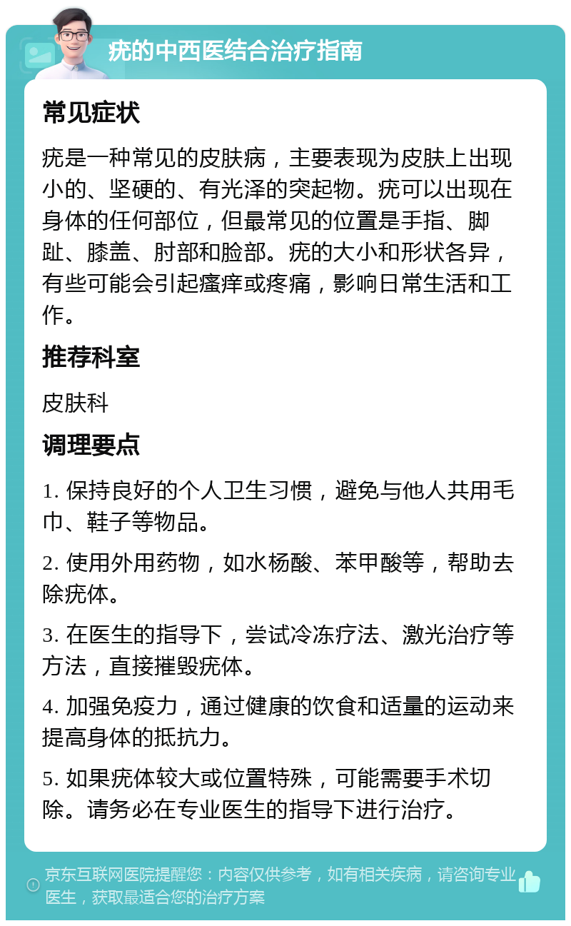 疣的中西医结合治疗指南 常见症状 疣是一种常见的皮肤病，主要表现为皮肤上出现小的、坚硬的、有光泽的突起物。疣可以出现在身体的任何部位，但最常见的位置是手指、脚趾、膝盖、肘部和脸部。疣的大小和形状各异，有些可能会引起瘙痒或疼痛，影响日常生活和工作。 推荐科室 皮肤科 调理要点 1. 保持良好的个人卫生习惯，避免与他人共用毛巾、鞋子等物品。 2. 使用外用药物，如水杨酸、苯甲酸等，帮助去除疣体。 3. 在医生的指导下，尝试冷冻疗法、激光治疗等方法，直接摧毁疣体。 4. 加强免疫力，通过健康的饮食和适量的运动来提高身体的抵抗力。 5. 如果疣体较大或位置特殊，可能需要手术切除。请务必在专业医生的指导下进行治疗。