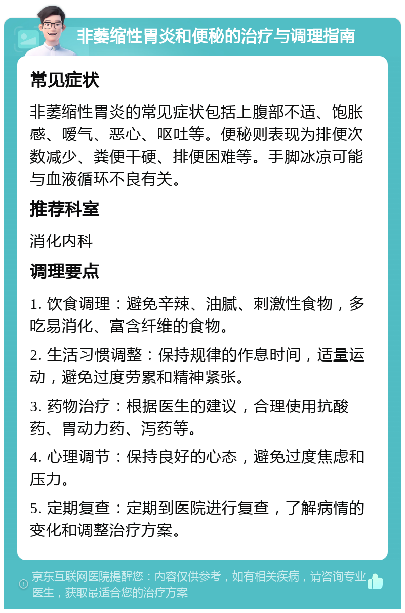 非萎缩性胃炎和便秘的治疗与调理指南 常见症状 非萎缩性胃炎的常见症状包括上腹部不适、饱胀感、嗳气、恶心、呕吐等。便秘则表现为排便次数减少、粪便干硬、排便困难等。手脚冰凉可能与血液循环不良有关。 推荐科室 消化内科 调理要点 1. 饮食调理：避免辛辣、油腻、刺激性食物，多吃易消化、富含纤维的食物。 2. 生活习惯调整：保持规律的作息时间，适量运动，避免过度劳累和精神紧张。 3. 药物治疗：根据医生的建议，合理使用抗酸药、胃动力药、泻药等。 4. 心理调节：保持良好的心态，避免过度焦虑和压力。 5. 定期复查：定期到医院进行复查，了解病情的变化和调整治疗方案。